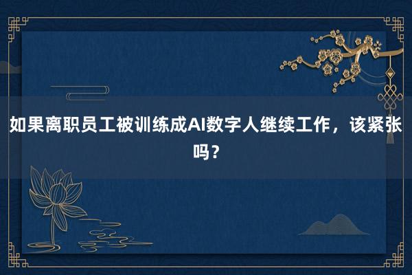 如果离职员工被训练成AI数字人继续工作，该紧张吗？