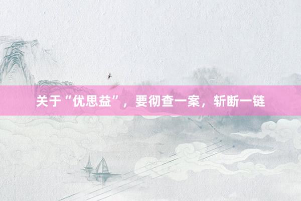 关于“优思益”，要彻查一案，斩断一链