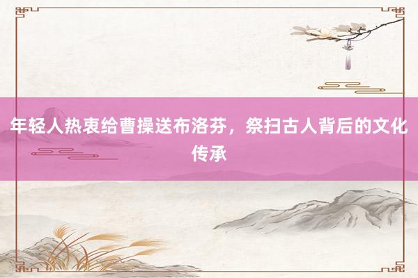年轻人热衷给曹操送布洛芬，祭扫古人背后的文化传承