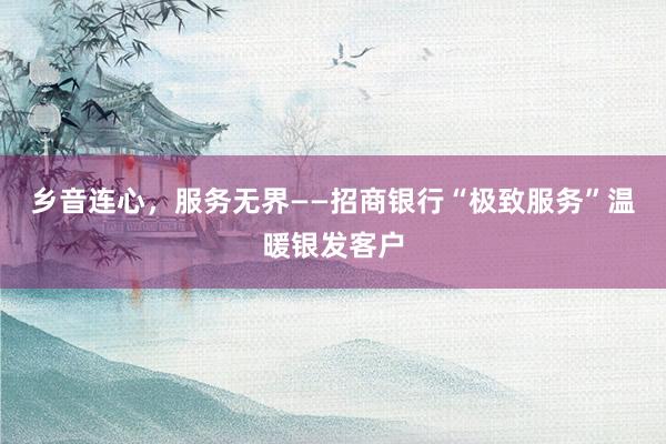 乡音连心，服务无界——招商银行“极致服务”温暖银发客户