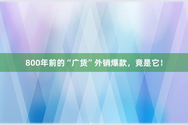 800年前的“广货”外销爆款，竟是它！