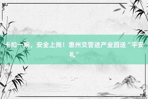 卡扣一响，安全上岗！惠州交警进产业园送“平安礼”