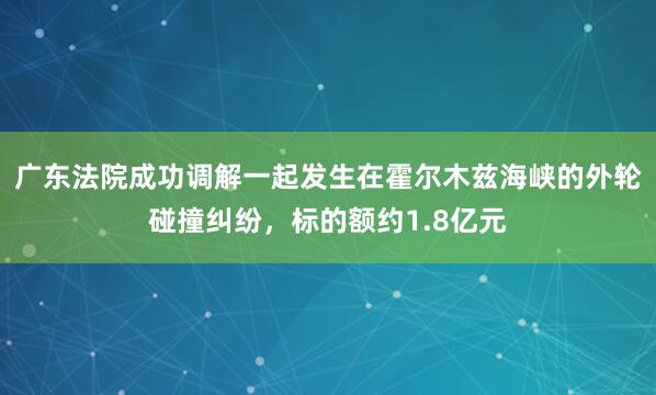 广东法院成功调解一起发生在霍尔木兹海峡的外轮碰撞纠纷，标的额约1.8亿元