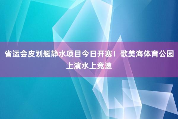 省运会皮划艇静水项目今日开赛！歌美海体育公园上演水上竞速