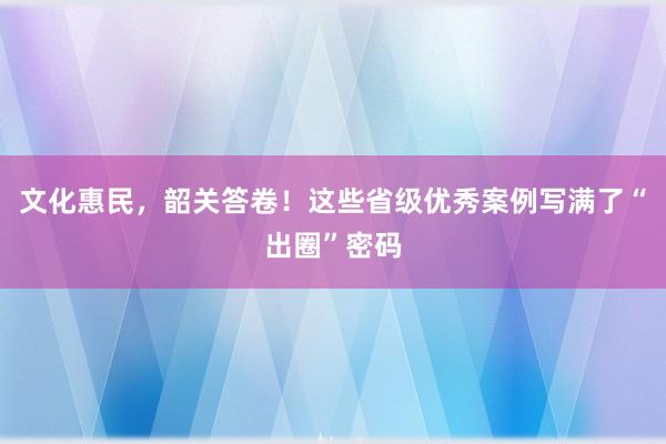 文化惠民，韶关答卷！这些省级优秀案例写满了“出圈”密码