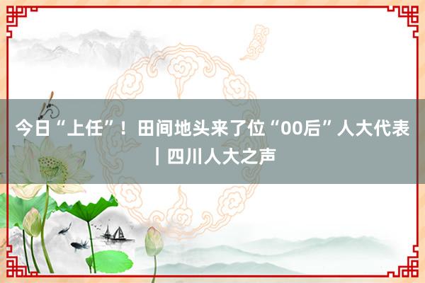 今日“上任”！田间地头来了位“00后”人大代表｜四川人大之声
