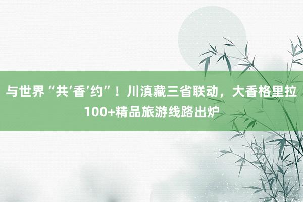 与世界“共‘香’约”！川滇藏三省联动，大香格里拉100+精品旅游线路出炉
