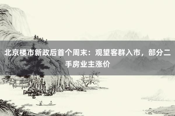 北京楼市新政后首个周末：观望客群入市，部分二手房业主涨价