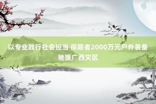 以专业践行社会担当 探路者2000万元户外装备驰援广西灾区