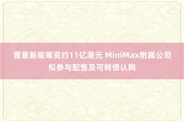 晋景新能筹资约11亿港元 MiniMax附属公司拟参与配售及可转债认购