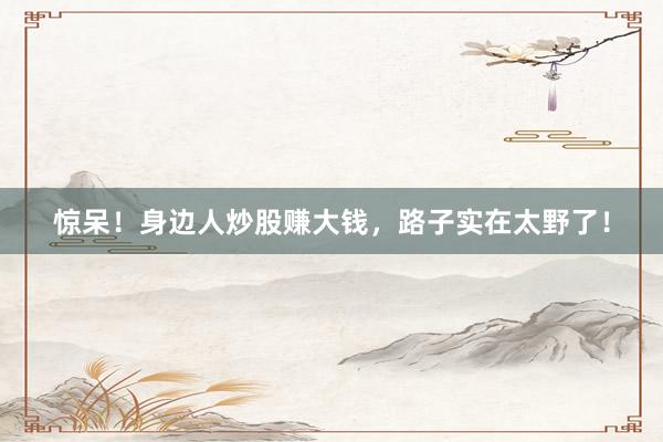 惊呆！身边人炒股赚大钱，路子实在太野了！