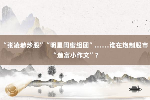 “张凌赫炒股”“明星闺蜜组团”……谁在炮制股市“造富小作文”?