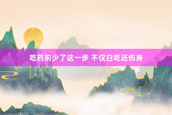 吃药前少了这一步 不仅白吃还伤身