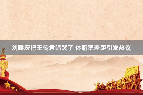 刘畊宏把王传君唱哭了 体脂率差距引发热议