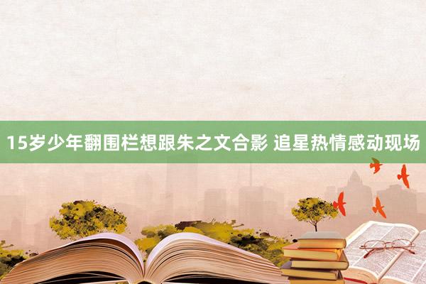 15岁少年翻围栏想跟朱之文合影 追星热情感动现场