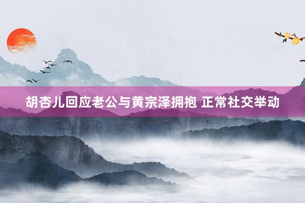 胡杏儿回应老公与黄宗泽拥抱 正常社交举动