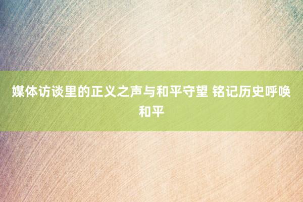 媒体访谈里的正义之声与和平守望 铭记历史呼唤和平