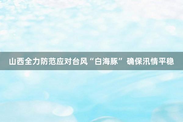 山西全力防范应对台风“白海豚” 确保汛情平稳