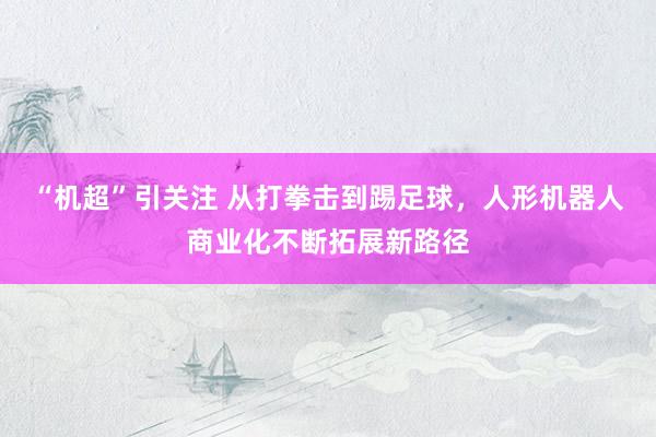 “机超”引关注 从打拳击到踢足球，人形机器人商业化不断拓展新路径