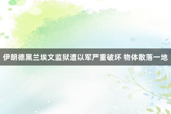 伊朗德黑兰埃文监狱遭以军严重破坏 物体散落一地