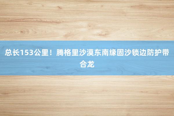 总长153公里！腾格里沙漠东南缘固沙锁边防护带合龙