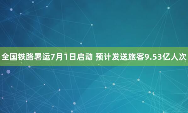 全国铁路暑运7月1日启动 预计发送旅客9.53亿人次