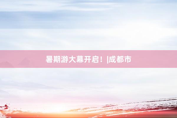 暑期游大幕开启！|成都市