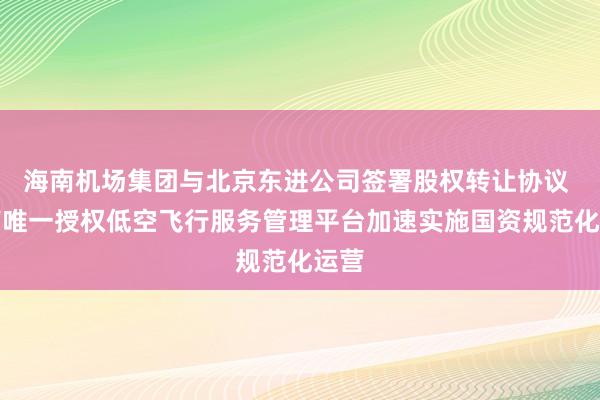 海南机场集团与北京东进公司签署股权转让协议 海南唯一授权低空飞行服务管理平台加速实施国资规范化运营