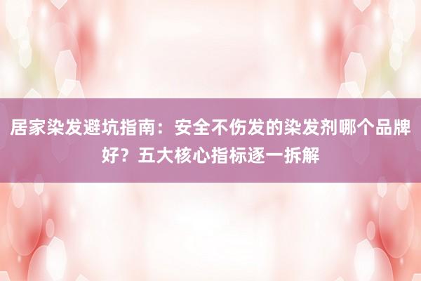 居家染发避坑指南：安全不伤发的染发剂哪个品牌好？五大核心指标逐一拆解