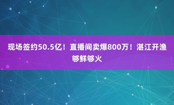 现场签约50.5亿！直播间卖爆800万！湛江开渔够鲜够火