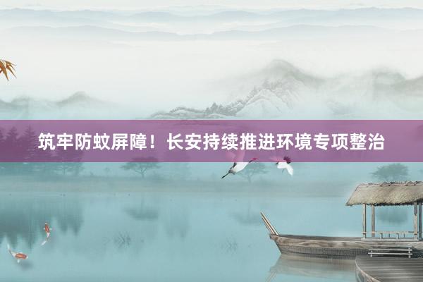 筑牢防蚊屏障!长安持续推进环境专项整治