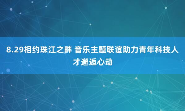 8.29相约珠江之畔 音乐主题联谊助力青年科技人才邂逅心动