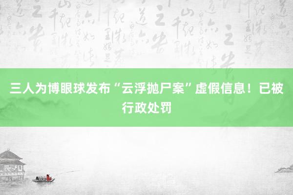 三人为博眼球发布“云浮抛尸案”虚假信息！已被行政处罚