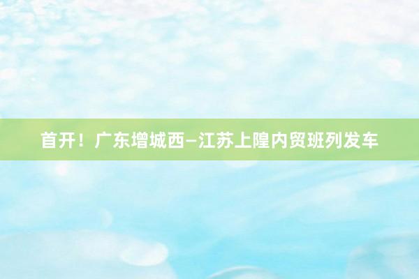 首开！广东增城西—江苏上隍内贸班列发车