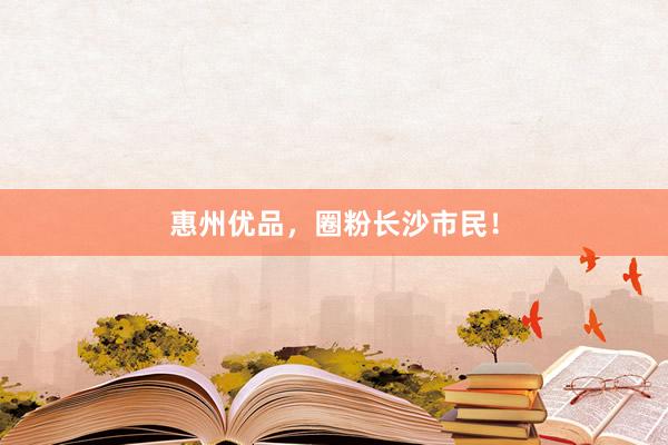 惠州优品，圈粉长沙市民！