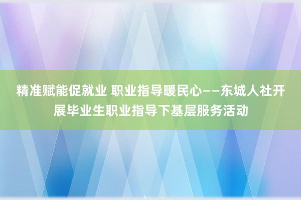 精准赋能促就业 职业指导暖民心——东城人社开展毕业生职业指导下基层服务活动