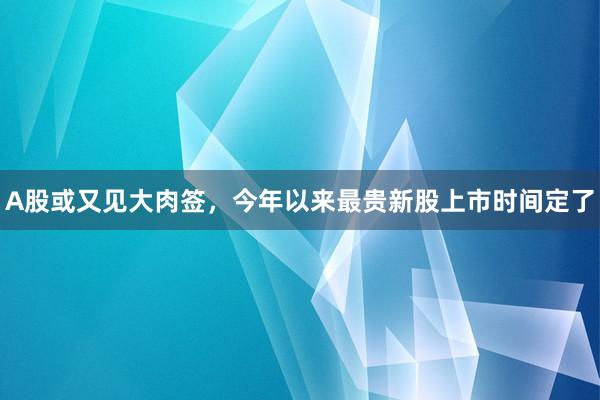 A股或又见大肉签,今年以来最贵新股上市时间定了