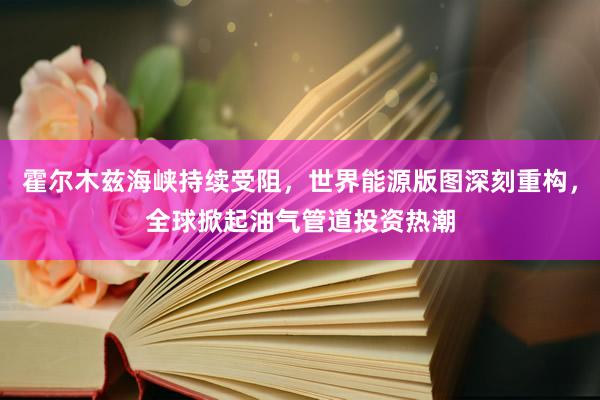 霍尔木兹海峡持续受阻，世界能源版图深刻重构，全球掀起油气管道投资热潮