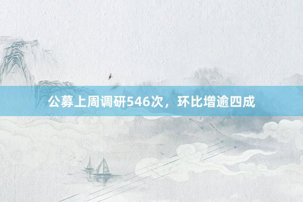 公募上周调研546次，环比增逾四成