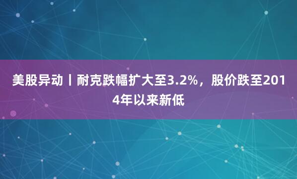 美股异动丨耐克跌幅扩大至3.2%，股价跌至2014年以来新低