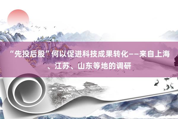 “先投后股”何以促进科技成果转化——来自上海、江苏、山东等地的调研