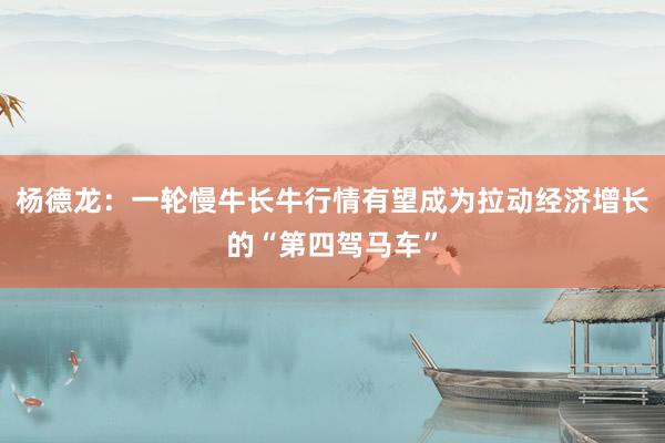 杨德龙：一轮慢牛长牛行情有望成为拉动经济增长的“第四驾马车”