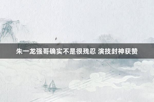 朱一龙强哥确实不是很残忍 演技封神获赞
