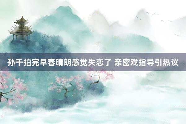 孙千拍完早春晴朗感觉失恋了 亲密戏指导引热议