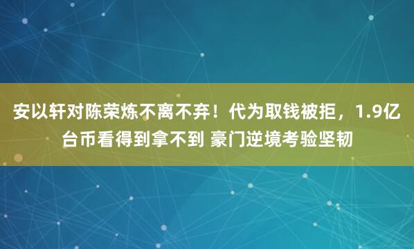 安以轩对陈荣炼不离不弃！代为取钱被拒，1.9亿台币看得到拿不到 豪门逆境考验坚韧