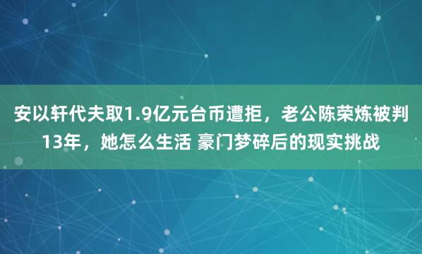 安以轩代夫取1.9亿元台币遭拒，老公陈荣炼被判13年，她怎么生活 豪门梦碎后的现实挑战
