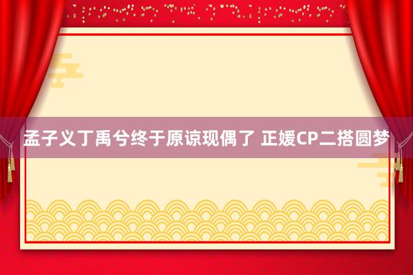 孟子义丁禹兮终于原谅现偶了 正媛CP二搭圆梦