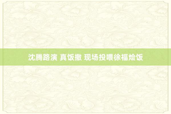 沈腾路演 真饭撒 现场投喂徐福烩饭
