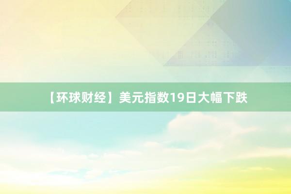 【环球财经】美元指数19日大幅下跌