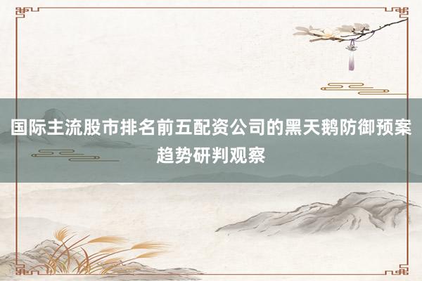 国际主流股市排名前五配资公司的黑天鹅防御预案趋势研判观察